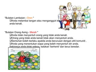 "Bulatan Lambaian - Oren "
Anda melambai tangan atau mengangguk kepala kepada mereka yang
anda kenali.
"Bulatan Orang Asing - Merah "
Anda tidak menyentuh orang yang tidak anda kenali.
Orang yang tidak anda kenali tidak akan menyentuh anda.
Sentuhan boleh berlaku apabila anda berurusan dengan ahli komuniti .
Anda yang menentukan siapa yang boleh menyentuh diri anda.
Sekiranya anda tidak selesa, katakan 'berhenti' dan terus beredar.
 