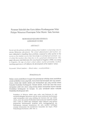 Peranan Sekolah dan Guru dalam Pembangunan Nilai
Pelajar Menerusi Penerapan Nilai Mumi: Satu Sorotan
MOHAMAD KHAIRI OTHMAN
ASMAWATI SUHID
ABSTRACT
Social and disciplinary problems among school students is ofgrowing concern
among Malaysian educationist. The school administration and teachers are
more influential in handling these problems compared to other parties in the
society as the students receive their knowledge in a.formal and systematic way.
At school the teachers show them how to be a good and cultured person. This
paper discusses and elaborates this issue based on Veugelers (2000). According
to Veugelers, the type ofschool, school culture, teacher personality, teachers
teaching experiences will influence the development ofthe students 'values.
Keywords: School students -- Moral values - social problems -
PENGENALAN
Dalam sistem pendidikan di negara kita penumpuan terhadap dasar pendidikan
untuk melahirkan insan yang baik, menyeluruh dan bersepadu dari segi jasmani,
emosi, rohani dan intelek adalah jelas berdasarkan apa yang tersurat dalam
Falsafah Pendidikan Kebangsaan. Elemen akhlak, moral dan nilai-nilai mumi
merupakan salah satu unsur yang penting dalam memastikan hasrat Falsafah
Pendidikan Kebangsaan ini tercapai. lni jelas termaktub dalam Falsafah
Pendidikan Kebangsaan iaitu:
Pendidikan di Malaysia adalah suatu usaha yang berterusan ke arah
memperkembangkan lagi potensi individu secara menyeluruh dan bersepadu
untuk mewujudkan insan yang seimbang dan harmonis dari segi intelek,
rohani, emosi dan jasmani berdasarkan kepercayaan dan kepatuhan kepada
tuhan. Usaha ini adalah bagi melahirkan rakyat Malaysia yang berilmu
pengetahuan, berketrampilan, berakhlak mulia, bertanggungjawab dan
berkeupayaan mencapai kesejahteraan diri serta memberi sumbangan
terhadap keharmonian dan kemakmuran masyarakat dan negara. (Pusat
Perkembangan Kurikulum, 2005: him. ii)
 