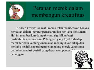 Peranan merek dalam
membangun kreatifitas
Konsep kreativitas suatu merek telah memberikan banyak
perhatian dalam literatur pemasaran dan perilaku konsumen.
Hal ini memberikan dampak yang signifikan bagi
profitabilitas perusahaan. Pelanggan yang loyal terhadap
merek tertentu kemungkinan akan menunjukkan sikap dan
perilaku positif, seperti pembelian ulang merek yang sama
dan rekomendasi positif yang dapat mempengaruhi
pelanggan.

 