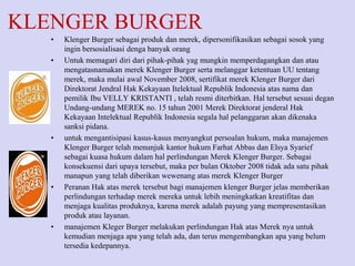 KLENGER BURGER
•
•

•

•

•

Klenger Burger sebagai produk dan merek, dipersonifikasikan sebagai sosok yang
ingin bersosialisasi denga banyak orang
Untuk memagari diri dari pihak-pihak yag mungkin memperdagangkan dan atau
mengatasnamakan merek Klenger Burger serta melanggar ketentuan UU tentang
merek, maka mulai awal November 2008, sertifikat merek Klenger Burger dari
Direktorat Jendral Hak Kekayaan Itelektual Republik Indonesia atas nama dan
pemilik Ibu VELLY KRISTANTI , telah resmi diterbitkan. Hal tersebut sesuai degan
Undang-undang MEREK no. 15 tahun 2001 Merek Direktorat jenderal Hak
Kekayaan Intelektual Republik Indonesia segala hal pelanggaran akan dikenaka
sanksi pidana.
untuk mengantisipasi kasus-kasus menyangkut persoalan hukum, maka manajemen
Klenger Burger telah menunjuk kantor hukum Farhat Abbas dan Elsya Syarief
sebagai kuasa hukum dalam hal perlindungan Merek Klenger Burger. Sebagai
konsekuensi dari upaya tersebut, maka per bulan Oktober 2008 tidak ada satu pihak
manapun yang telah diberikan wewenang atas merek Klenger Burger
Peranan Hak atas merek tersebut bagi manajemen klenger Burger jelas memberikan
perlindungan terhadap merek mereka untuk lebih meningkatkan kreatifitas dan
menjaga kualitas produknya, karena merek adalah payung yang mempresentasikan
produk atau layanan.
manajemen Kleger Burger melakukan perlindungan Hak atas Merek nya untuk
kemudian menjaga apa yang telah ada, dan terus mengembangkan apa yang belum
tersedia kedepannya.

 