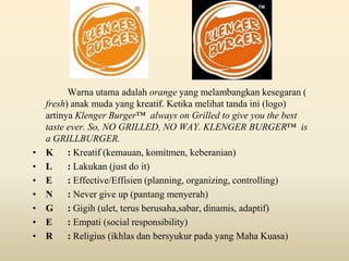 •
•
•
•
•
•
•

Warna utama adalah orange yang melambangkan kesegaran (
fresh) anak muda yang kreatif. Ketika melihat tanda ini (logo)
artinya Klenger Burger™ always on Grilled to give you the best
taste ever. So, NO GRILLED, NO WAY. KLENGER BURGER™ is
a GRILLBURGER.
K : Kreatif (kemauan, komitmen, keberanian)
L
: Lakukan (just do it)
E
: Effective/Effisien (planning, organizing, controlling)
N
: Never give up (pantang menyerah)
G : Gigih (ulet, terus berusaha,sabar, dinamis, adaptif)
E
: Empati (social responsibility)
R
: Religius (ikhlas dan bersyukur pada yang Maha Kuasa)

 