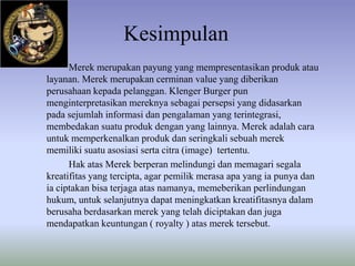 Kesimpulan
Merek merupakan payung yang mempresentasikan produk atau
layanan. Merek merupakan cerminan value yang diberikan
perusahaan kepada pelanggan. Klenger Burger pun
menginterpretasikan mereknya sebagai persepsi yang didasarkan
pada sejumlah informasi dan pengalaman yang
terintegrasi, membedakan suatu produk dengan yang lainnya. Merek
adalah cara untuk memperkenalkan produk dan seringkali sebuah
merek memiliki suatu asosiasi serta citra (image) tertentu.
Hak atas Merek berperan melindungi dan memagari segala
kreatifitas yang tercipta, agar pemilik merasa apa yang ia punya dan
ia ciptakan bisa terjaga atas namanya, memeberikan perlindungan
hukum, untuk selanjutnya dapat meningkatkan kreatifitasnya dalam
berusaha berdasarkan merek yang telah diciptakan dan juga
mendapatkan keuntungan ( royalty ) atas merek tersebut.

 