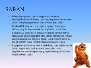 SARAN
• Sebagai pengusaha dan calon pengusaha harus
menciptakan sebuah image (merek) yang benar-benar tepat
dalam menginterpretasikan sbuah bisnis atau usaha.
• Jadikan Hak atas merek sebagai acuan perlindungan
hukum yang terdepan untuk meningkatkan kreatifitas.
• Bagi pelaku usaha kecil hendaknya mulai berfikir bahwa
melakukan pendaftaran Hak atas Merek merupakan sebuah
keuntungan jangka panjang, bukan lagi berfikir bahwa itu
adalah sebuah biaya (cost) pengeluaran dalam usaha.
• Bagi pemerintah untuk terus mendukung para pelaku usaha
dalam negeri baik kecil maupun besar, dan terus
meyebarluaskan akan pentingngya perlindungan Hak atas
Merek sebuah usaha.

 