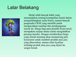 Latar Belakang
Meski telah banyak bukti yang
menunjukkan tentang keampuhan merek dalam
mengembangkan suatu bisnis, namun banyak
pengusaha UKM yang memilih untuk
mengacuhkan manfaat dari pembangunan
merek ini. Harga bagi para pemilik bisnis
kecil, merupakan senjata utama untuk
mengalahkan pesaing mereka. Dengan
memberikan harga yang murah memang akan
memancing para konsumen untuk membeli
produk atau jasa yang ditawarkan, namun nilai
loyalitas terhadap produk atau jasa yang dijual
itu sangat lemah.

 