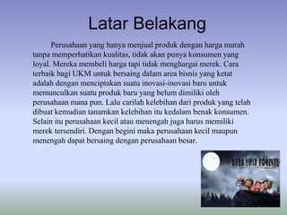 Latar Belakang
Perusahaan yang hanya menjual produk dengan harga murah
tanpa memperhatikan kualitas, tidak akan punya konsumen yang
loyal. Mereka membeli harga tapi tidak menghargai merek. Cara
terbaik bagi UKM untuk bersaing dalam area bisnis yang ketat
adalah dengan menciptakan suatu inovasi-inovasi baru untuk
memunculkan suatu produk baru yang belum dimiliki oleh
perusahaan mana pun. Lalu carilah kelebihan dari produk yang telah
dibuat kemudian tanamkan kelebihan itu kedalam benak konsumen.
Selain itu perusahaan kecil atau menengah juga harus memiliki
merek tersendiri. Dengan begini maka perusahaan kecil maupun
menengah dapat bersaing dengan perusahaan besar.

 