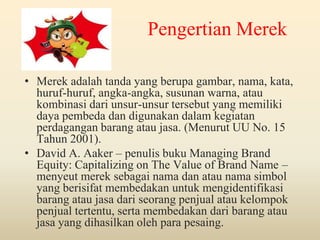 Pengertian Merek
• Merek adalah tanda yang berupa
gambar, nama, kata, huruf-huruf, angkaangka, susunan warna, atau kombinasi dari unsur-unsur
tersebut yang memiliki daya pembeda dan digunakan
dalam kegiatan perdagangan barang atau jasa.
(Menurut UU No. 15 Tahun 2001).
• David A. Aaker – penulis buku Managing Brand
Equity: Capitalizing on The Value of Brand Name –
menyeut merek sebagai nama dan atau nama simbol
yang berisifat membedakan untuk mengidentifikasi
barang atau jasa dari seorang penjual atau kelompok
penjual tertentu, serta membedakan dari barang atau
jasa yang dihasilkan oleh para pesaing.

 