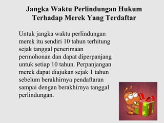 Jangka Waktu Perlindungan Hukum
Terhadap Merek Yang Terdaftar
Untuk jangka waktu perlindungan
merek itu sendiri 10 tahun terhitung
sejak tanggal penerimaan
permohonan dan dapat diperpanjang
untuk setiap 10 tahun. Perpanjangan
merek dapat diajukan sejak 1 tahun
sebelum berakhirnya pendaftaran
sampai dengan berakhirnya tanggal
perlindungan.

 