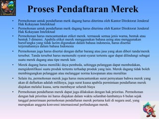 Proses Pendaftaran Merek
•
•
•

•

•

•

•

Permohonan untuk pendaftaran merk dagang harus diterima oleh Kantor Direktorat Jenderal
Hak Kekayaan Intelektual
Permohonan untuk pendaftaran merk dagang harus diterima oleh Kantor Direktorat Jenderal
Hak Kekayaan Intelektual
Permohonan harus mencantumkan etiket merek. termasuk semua jenis warna, bentuk atau
bentuk 3 dimensi. Apabila etiket merek menggunakan bahasa asing atau menggunakan
huruf/angka yang tidak lazim digunakan dalam bahasa indonesia, harus disertai
terjemahannya dalam bahasa Indonesia
Permohonan juga harus disertai dengan daftar barang atau jasa yang akan diberi tanda/merek
tersebut. Tanda tersebut harus memenuhi syarat-syarat tertentu agar dapat dilindungi sebagai
suatu merek dagang atau tipe merek lain
Merek dagang harus memiliki daya pembeda, sehingga pelanggan dapat
membedakan, mengidentifikasi suatu produk tertentu terhadap produk yang lain. Merek
dagang tidak boleh membingungkan pelanggan atau melanggar norma kesopanan atau
moralitas
Selain itu, permohonan merek juga harus mencantumkan surat pernyataan bahwa merek yang
akan di daftarkan adalah miliknya, juga surat kuasa apabila permintaan pendaftaran merek
diajukan melalui kuasa, serta membayar seluruh biaya
Permohonan pendaftaran merek dapat juga dilakukan dengan hak prioritas. Permohonan
dengan hak prioritas ini harus diajukan dalam waktu selambat-lambatnya 6 bulan sejak
tanggal penerimaan permohonan pendaftaran merek pertama kali di negara asal, yang
merupakan anggota konvensi internasional perlindungan merek.

 