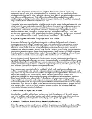 masyarakatnya dengan nilai moral dan sosial yang baik. Persoalannya, adakah negara yang
mempunyai majoriti umat Islam mahu menggunakan acuan yang sama dan mengulangi sejarah
kegagalan pendidikan seks di Barat? Selain dari peranan pihak sekolah, apa sebenarnya peranan ibu
bapa dalam mendidik anak-anak? Justru, fokus utama Fikratul Ummah kali ini antara lain
membincangkan apakah peranan ibu bapa dalam menangani masalah ini. Dengan kata lain, apakah
fungsi ibu bapa dalam memahami isu Pendidikan seks.

Peranan ibu bapa untuk memahami isu ini adalah sangat penting kerana ibu bapa adalah orang yang
paling hampir dengan anak-anak secara zahir dan batinnya. Anak-anak merupakan anugerah serta
rezeki kurniaan Allah kepada pasangan suami isteri yang secara fitrahnya berhajat dan sentiasa
mengharapkan kurniaan ini. Anugerah itu diturunkan beserta dengan kewajipan ke atasnya
sebagaimana Hadis Nabi Muhammad Sallallahu Alaihi wa Salam yang bermaksud: "Tidak ada
seorang anak pun yang baru lahir kecuali dilahirkan dalam keadaan suci. Kedua orang tuanyalah
yang menyebabkan anak itu menjadi Yahudi, Nasrani atau Majusi". [HR Muslim]

Mengenal Anggota Tubuh dan Fungsinya; Perlu atau Tabu?

Kebanyakan ibu bapa sering keliru bagaimana untuk bersikap terhadap anak-anak. Ada yang
menganggap anak-anak sebagai „orang dewasa‟ yang berbentuk mini. Seorang anak yang berusia
tujuh tahun memegang payudara ibunya dengan penuh perasaan ingin tahu, namun si ibu pula
merasakan seolah-olah si anak tadi sedang memegang sambil menikmatinya kerana merasakan
tarikan seksual sebagaimana gaya seorang lelaki dewasa. Tindakan drastik dari si ibu adalah dengan
memarahi serta menepis tangan si anak sambil menyatakan,; “Anak buat apa ni?? Tidak sopan nak!
Awas, jangan kamu ulangi lagi perlakuan begini.” Si anak tadi pasti terpinga-pinga sebentar dengan
bentakan ibunya kerana dia merasakan yang dia tidak melakukan apa-apa kesalahan.

Sesungguhnya setiap anak akan melalui tahap ingin tahu tentang anggota tubuh sendiri secara
terperinci. Kemudian pada tahap yang seterusnya si anak tadi mahu mengetahui fungsi-fungsi organ
tubuh badan dan mahu mengetahui kenapa ada perbezaan antara dirinya dan orang lain. Apabila ini
berlaku, tibalah satu tahapan di mana anak mulai banyak mengutarakan persoalan- persoalan yang
lebih menjurus kepada organ-organ seksualnya (reproduktif).

Secara umumnya perasaan ingin tahu ini mulai aktif tatkala anak mulai menggunakan proses
berfikir, walaupun begitu tetap saja ada perbezaan antara seorang anak dengan yang lain. Ada anak
yang seawal usia 2-3 tahun sudah mulai berfikir tentang fungsi alat reproduktifnya. Proses ini adalah
sesuatu perkara yang fitrah. Menjelang usia sekitar 3-6 tahun, pemikiran si anak ini mula
berkembang subur kerana perkembangan kebolehan komunikasi dan kebolehan motor badannya
dalam berinteraksi bersama rakan sekelas. Perkembangan ini, sama ada cepat atau lambat,
bergantung kepada interaksi si anak dengan persekitarannya. Pada saat si anak terbelenggu dengan
persoalan dan pertanyaan, ibu-bapa sepatutnya lebih terbuka dan bersedia memberikan reaksi yang
baik sehingga tidak merugikan si anak dalam perkembangan keperibadian mereka. Sebagai ibu atau
bapa banyak perkara yang memerlukan keduanya sentiasa berusaha dan bersiap sedia kepada
respon anak. Antara perkara tersebut adalah:

1. Memahami Rasa Ingin Tahu Mereka.

Bukankah bayi yang lahir adalah dalam keadaan yang fitrah (knowledge zero)? Tentulah ia suatu
yang wajar apabila si anak sentiasa bersikap ingin tahu tentang apa sahaja yang dilihat dan dirasa.
Sebagai orang dewasa naluri ingin tahu itu masih juga wujud apatah lagi kepada si anak.

2. Memberi Penjelasan Sesuai dengan Tahap Penerimaannya.

Di sini ibu-bapa perlu mahir untuk bermain kata-kata dengan anak-anak. Ibu bapa perlu kreatif dan
sangat terbuka untuk memberikan jawapan. Jawapan itu mestilah tidak terlalu ringan atau tidak
 