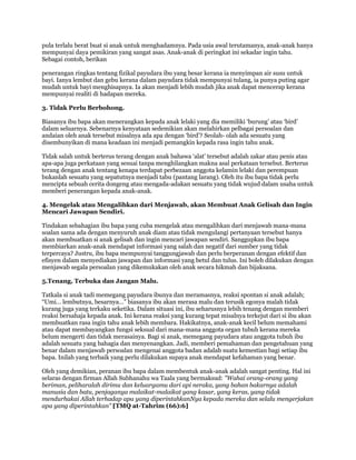 pula terlalu berat buat si anak untuk menghadamnya. Pada usia awal terutamanya, anak-anak hanya
mempunyai daya pemikiran yang sangat asas. Anak-anak di peringkat ini sekadar ingin tahu.
Sebagai contoh, berikan

penerangan ringkas tentang fizikal payudara ibu yang besar kerana ia menyimpan air susu untuk
bayi. Ianya lembut dan gebu kerana dalam payudara tidak mempunyai tulang, ia punya puting agar
mudah untuk bayi menghisapnya. Ia akan menjadi lebih mudah jika anak dapat mencerap kerana
mempunyai realiti di hadapan mereka.

3. Tidak Perlu Berbohong.

Biasanya ibu bapa akan menerangkan kepada anak lelaki yang dia memiliki „burung‟ atau „bird‟
dalam seluarnya. Sebenarnya kenyataan sedemikian akan melahirkan pelbagai persoalan dan
andaian oleh anak tersebut misalnya ada apa dengan „bird‟? Seolah- olah ada sesuatu yang
disembunyikan di mana keadaan ini menjadi pemangkin kepada rasa ingin tahu anak.

Tidak salah untuk berterus terang dengan anak bahawa „alat‟ tersebut adalah zakar atau penis atau
apa-apa juga perkataan yang sesuai tanpa menghilangkan makna asal perkataan tersebut. Berterus
terang dengan anak tentang kenapa terdapat perbezaan anggota kelamin lelaki dan perempuan
bukanlah sesuatu yang sepatutnya menjadi tabu (pantang larang). Oleh itu ibu bapa tidak perlu
mencipta sebuah cerita dongeng atau mengada-adakan sesuatu yang tidak wujud dalam usaha untuk
memberi penerangan kepada anak-anak.

4. Mengelak atau Mengalihkan dari Menjawab, akan Membuat Anak Gelisah dan Ingin
Mencari Jawapan Sendiri.

Tindakan sebahagian ibu bapa yang cuba mengelak atau mengalihkan dari menjawab mana-mana
soalan sama ada dengan menyuruh anak diam atau tidak mengulangi pertanyaan tersebut hanya
akan membuatkan si anak gelisah dan ingin mencari jawapan sendiri. Sanggupkan ibu bapa
membiarkan anak-anak mendapat informasi yang salah dan negatif dari sumber yang tidak
terpercaya? Justru, ibu bapa mempunyai tanggungjawab dan perlu berperanan dengan efektif dan
efisyen dalam menyediakan jawapan dan informasi yang betul dan tulus. Ini boleh dilakukan dengan
menjawab segala persoalan yang dikemukakan oleh anak secara hikmah dan bijaksana.

5.Tenang, Terbuka dan Jangan Malu.

Tatkala si anak tadi memegang payudara ibunya dan meramasnya, reaksi spontan si anak adalah;
“Umi… lembutnya, besarnya…” biasanya ibu akan merasa malu dan terusik egonya malah tidak
kurang juga yang terkaku seketika. Dalam situasi ini, ibu seharusnya lebih tenang dengan memberi
reaksi bersahaja kepada anak. Ini kerana reaksi yang kurang tepat misalnya terkejut dari si ibu akan
membuatkan rasa ingin tahu anak lebih membara. Hakikatnya, anak-anak kecil belum memahami
atau dapat membayangkan fungsi seksual dari mana-mana anggota organ tubuh kerana mereka
belum mengerti dan tidak merasainya. Bagi si anak, memegang payudara atau anggota tubuh ibu
adalah sesuatu yang bahagia dan menyenangkan. Jadi, memberi pemahaman dan pengetahuan yang
benar dalam menjawab persoalan mengenai anggota badan adalah suatu kemestian bagi setiap ibu
bapa. Inilah yang terbaik yang perlu dilakukan supaya anak mendapat kefahaman yang benar.

Oleh yang demikian, peranan ibu bapa dalam membentuk anak-anak adalah sangat penting. Hal ini
selaras dengan firman Allah Subhanahu wa Taala yang bermaksud: "Wahai orang-orang yang
beriman, peliharalah dirimu dan keluargamu dari api neraka, yang bahan bakarnya adalah
manusia dan batu, penjaganya malaikat-malaikat yang kasar, yang keras, yang tidak
mendurhakai Allah terhadap apa yang diperintahkanNya kepada mereka dan selalu mengerjakan
apa yang diperintahkan" [TMQ at-Tahrim (66):6]
 