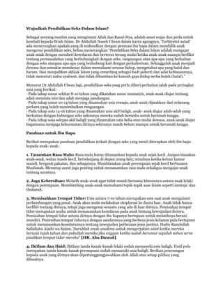 Wujudkah Pendidikan Seks Dalam Islam?

Sebagai seorang muslim yang mengimani Allah dan Rasul-Nya, adalah amat wajar dan perlu untuk
kembali kepada fitrah Islam. Dr Abdullah Naseh Ulwan dalam karya agungnya, „Tarbiyatul aulad‟
ada menerangkan apakah yang di maksudkan dengan peranan ibu bapa dalam mendidik anak
mengenai pendidikan seks, beliau menerangkan “Pendidikan Seks dalam Islam adalah mengajar
anak-anak dengan memberi kesedaran dan berterus terang mulai ketika anak-anak mampu berfikir
tentang permasalahan yang berhubungkait dengan seks, rangsangan atau apa-apa yang berkaitan
dengan seks ataupun apa-apa yang berhubung kait dengan perkahwinan. Sehinggalah anak menjadi
dewasa dan semakin membesar dalam memahami urusan hidup, mengetahui apa yang halal dan
haram. Dan menjadikan akhlak Islam yang cemerlang sebagai budi pekerti dan adat kebiasaannya,
tidak menuruti nafsu syahwat, dan tidak dihumban ke kancah gaya hidup serba boleh (halal).”

Menurut Dr Abdullah Ulwan lagi, pendidikan seks yang perlu diberi perhatian ialah pada peringkat
usia yang berikut:
· Pada tahap umur sekitar 8-10 tahun yang dikatakan umur mumaiyiz, anak-anak diajar tentang
adab meminta izin dan adab menjaga pandangan.
· Pada tahap umur 10-14 tahun yang dinamakan usia remaja, anak-anak dijauhkan dari sebarang
perkara yang boleh menimbulkan rangsangan.
· Pada tahap usia 14-16 tahun yang dinamakan usia akil baligh, anak- anak diajar adab-adab yang
berkaitan dengan hubungan seks sekiranya mereka sudah bersedia untuk berumah tangga.
· Pada tahap usia selepas akil baligh yang dinamakan usia belia atau mulai dewasa, anak-anak diajar
bagaimana menjaga kehormatan dirinya sekiranya masih belum mampu untuk berumah tangga.

Panduan untuk Ibu Bapa

Berikut merupakan panduan pendidikan terkait dengan seks yang mesti diterapkan oleh ibu bapa
kepada anak- anak:

1. Tanamkan Rasa Malu: Rasa malu harus ditanamkan kepada anak sejak kecil. Jangan biasakan
anak-anak, walau masih kecil, bertelanjang di depan orang lain; misalnya ketika keluar kamar
mandi, berganti pakaian, dan sebagainya. Membiasakan anak perempuan sejak kecil berbusana
Muslimah. Menutup aurat juga penting untuk menanamkan rasa malu sekaligus mengajar anak
tentang auratnya.

2. Jaga Kebersihan: Melatih anak-anak agar tidak mandi bersama khususnya antara anak lelaki
dengan perempuan. Membimbing anak-anak memahami topik-topik asas Islam seperti instinja‟ dan
thoharah.

3. Memisahkan Tempat Tidur: Usia antara 7-10 tahun merupakan usia saat anak mengalami
perkembangan yang pesat. Anak akan mula melakukan eksplorasi ke dunia luar. Anak tidak hanya
berfikir tentang dirinya, tetapi juga mengenai sesuatu yang ada di luar dirinya. Pemisahan tempat
tidur merupakan usaha untuk menanamkan kesedaran pada anak tentang kewujudan dirinya.
Pemisahan tempat tidur antara dirinya dengan ibu bapanya bertujuan untuk melatihnya berani
mandiri. Pemisahan tempat tidurnya dengan saudaranya yang berbeza jenis kelamin pula bertujuan
untuk menanamkan kesedarannya tentang kewujudan perbezaan jenis jantina. Hadis Rasulullah
Sallallahu Alaihi wa Salam,“Suruhlah anak-anakmu untuk mengerjakan solat ketika mereka
berusia tujuh tahun dan pukullah mereka jika enggan ketika sudah berumur sepuluh tahun serta
pisahkan tempat tidur mereka” [HR. Abu Dawud]

4. Ihtilam dan Haid: Ihtilam tanda kanak-kanak lelaki sudah memasuki usia baligh. Haid pula
merupakan tanda kanak-kanak perempuan sudah memasuki usia baligh. Berikan penerangan
kepada anak yang dirinya akan dipertanggungjawabkan oleh Allah atas setiap pilihan yang
dibuatnya.
 