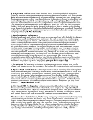 5. Menjelaskan Identiti: Secara fizikal mahupun emosi, lelaki dan perempuan mempunyai
perbezaan mendasar. Perbezaan tersebut telah diciptakan sedemikian rupa oleh Allah Subhanahu wa
Taala. Adanya perbezaan ini bukan untuk saling merendahkan, namun semata-mata kerana fungsi
dan tanggungjawab yang berbeza yang akan dipikulnya. Berdasarkan perbezaan tersebut, Islam telah
memberikan panduan agar fitrah masing-masing yang telah ada tetap terjaga. Islam menghendaki
agar lelaki memiliki keperibadian maskulin, dan perempuan memiliki keperibadian feminin. Islam
tidak menghendaki wanita menyerupai lelaki, begitu juga sebaliknya. Untuk itu, harus dibiasakan
dari kecil anak-anak berpakaian sesuai dengan jenis kelaminnya. Mereka juga harus diperlakukan
sesuai dengan jenis kelaminnya. Rasulullah Sallallahu Alaihi wa Salam yang bermaksud, “Rasulullah
melaknat seorang lelaki yang berpakaian menyerupai wanita dan melaknat seorang wanita yang
menyerupai lelaki” [HR Abu Hurairah]

6. Kenalkan dengan Mahramnya:
Jelaskan kepada anak-anak bahawa tidak semua perempuan atau lelaki boleh dinikahi. Mereka yang
boleh dinikahi adalah mereka yang bukan mahramnya dan wajib ke atas mereka untuk menjaga
batasan aurat dan pergaulan. Firman Allah Subhanahu wa Taala: “Dan janganlah kamu kahwini
wanita-wanita yang telah dikahwini oleh ayahmu terkecuali pada masa yang telah lampau.
Sesungguhnya perbuatan itu amat keji dan dibenci Allah dan seburuk-buruk jalan (yang
ditempuh). Diharamkan atas kamu (mengahwini) ibu-ibumu, anak-anakmu yang perempuan,
saudara-saudaramu yang perempuan, saudara-saudara bapamu yang perempuan, saudara-
saudara ibumu yang perempuan, anak-anak perempuan daripada saudara-saudara lelakimu,
anak-anak perempuan daripada saudaramu yang perempuan, ibu-ibumu yang menyusui kamu,
saudara perempuan sepersusuan, ibu-ibu isterimu, anak-anak perempuan isterimu dari isteri
yang telah kamu campuri tetapi jika kamu belum campuri maka tidak berdosa kamu
mengahwininya.dan (diharamkan bagimu) isteri-isteri anak kandungmu dan menghimpunkan
dua perempuan yang bersaudara kecuali yang telah terjadi pada masa lampau. Sesungguhnya
Allah Maha Pengampun lagi Maha Penyayang.” [TMQ an-Nisaa' (4):22-23]

7. Tutup Aurat: Ibu bapa perlu menjelaskan kepada anak-anak tentang batasan aurat mereka
sebagai lelaki atau perempuan dan menjaganya dari terlihat oleh orang yang bukan mahram mereka.

8. Ajarkan Adab Masuk Rumah: Ketika ingin masuk ke rumah seseorang, anak-anak diajarkan
untuk meminta izin daripada tuan rumah sebelum masuk. Firman Allah Subhanahu wa Taala. “Hai
orang-orang yang beriman, janganlah kamu memasuki rumah yang bukan rumahmu sebelum
meminta izin dan memberi salam kepada penghuninya. Yang demikian itu lebih baik bagimu,
agar kamu (selalu) ingat. Jika kamu tidak menemui seorangpun di dalamnya, maka janganlah
kamu masuk sebelum kamu mendapat izin. (Dan) jika dikatakan kepadamu : „kembalilah‟, maka
hendaklah kamu kembali. Itu lebih bersih bagimu dan Allah maha mengetahui apa yang kamu
kerjakan.” [TMQ an-Nur (24): 27-28]

9. Izin Masuk Bilik Ibu Bapa: Tiga waktu anak-anak tidak dibenarkan masuk ke bilik orang
dewasa kecuali dengan izin ialah sebelum Solat Subuh, waktu tengahari dan selepas Solat Isyak.
Aturan ini ditetapkan kerana ketiga-tiga waktu tersebut merupakan waktu aurat, yakni waktu ketika
badan atau aurat orang dewasa banyak terbuka. Jika pendidikan semacam ini ditanamkan kepada
anak maka ia akan menjadi anak yang memiliki rasa sopan-santun dan etika yang luhur.

Allah Subhanahu wa Taala berfirman, “Wahai orang-orang yang beriman, hendaklah orang-orang
yang dimiliki tangan kananmu dan mereka yang belum baligh di antara kamu meminta izin
kepada kamu tiga kali iaitu sebelum solat subuh dan ketika kamu meletakkan pakaian kamu di
waktu tengahari dan sesudah solat Isyak: tiga aurat buat kamu. Tidak ada larangan atas kamu
dan mereka selain dari tiga waktu itu. Mereka pelayan-pelayan kamu, sebahagian dari kamu
(berkeperluan) kepada sebahagian yang lainnya. Demikianlah Allah terangkan kepada kamu
ayat-ayatNya kerana Allah itu Maha Mengetahui lagi Maha Bijaksana.” [TMQ an-Nur
 