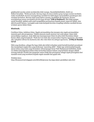 galakkanlah mereka untuk menikah jika telah mampu. RasulullahSallallahu Alaihi wa
Sallam bersabda: "Wahai pemuda, barang siapa di antara kalian yang mampu (untuk menikah),
maka menikahlah, kerana sesungguhnya menikah itu lebih dapat menundukkan pandangan dan
menjaga kemaluan. Barang siapa yang belum mampu, hendaklah dia berpuasa, kerana
sesungguhnya puasa merupakan perisai bagi dirinya” [HR al-Bukhari]. Jika tidak mampu
untuk menikah, ajaklah anak-anak mengalihkan perasaannya kepada puasa, taqarrub Ilallah, atau
aktiviti positif lainnya. Laranglah anak-anak daripada bercinta (coupling) sebelum menikah kerana
ia bukan ajaran dalam Islam.

Khatimah.

Cantiknya Islam, indahnya Islam. Segala permasalahan dan jawapan atas segala permasalahan
manusia pasti ada jawapannya. Tatkala manusia masih mencari-cari arah tujuan, Islam telah
menyediakan segalanya. Janji Allah atas kesempurnaan Islam itu jelas telah dinyatakan dalam
firman Allah yang bermaksud: “Pada hari ini telah Aku sempurnakan bagimu agamamu, dan telah
Aku cukupkan nikmat Ku keatasmu dan Aku reda Islam itu sebagai agamamu..”[TMQ al-Maidah
(5):3]

Oleh yang demikian, sebagai ibu bapa tidak ada istilah terlambat untuk bertatih kembali memahami
dan mempelajari segala ilmu yang berkenaan “parenting skills”. Tidak rugi untuk kembali kepada
ajaran Islam yang mulia yang diwariskan oleh junjungan besar Nabi Muhammad Sallallahu Alaihi
wa Sallam.Sesungguhnya Islam telah merincikan hukum-hakam yang berkaitan dengan akhlak
seorang individu muslim dan pergaulan antara lelaki dan perempuan sebagai aspek pencegahan dari
masalah sosial yang membawa kepada segala masalah dan gejala seks.

Wallahu‟alam.
http://fikratulummah.blogspot.com/2011/05/peranan-ibu-bapa-dalam-pendidikan-seks.html
 