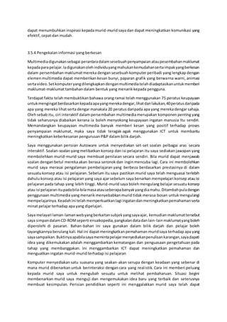 dapat menumbuhkan inspirasi kepada murid-murid saya dan dapat meningkatkan komunikasi yang
efektif, cepat dan mudah.
3.5.4 Pengekalan informasi yang berkesan
Multimediadigunakansebagai perantaradalamsesebuahpenyampaianataupesembahanmaklumat
kepadaparapelajar.Iadigunakanolehindividuyangmahukankemudahansertaimpakyangberkesan
dalam persembahan maklumat mereka dengan sesebuah komputer peribadi yang lengkap dengan
elemen multimedia dapat memberikan kesan bunyi, paparan grafik yang berwarna warni, animasi
sertavideo.Setkomputeryangdilengkapkandenganmultimediatelahdiadaptasikanuntukmemberi
maklumat-maklumat tambahan dalam bentuk yang menarik kepada pengguna.
Terdapat fakta telah membuktikan bahawa orang ramai telah menggunakan 75 peratus keupayaan
untukmengingatberdasarkankepadaapayangmerekadengar,lihatdanlakukan,40peratusdaripada
apa yang mereka lihat serta dengar manakala 20 peratus daripada apa yang mereka dengar sahaja.
Oleh sebab itu, ciri interaktif dalam persembahan multimedia merupakan komponen penting yang
tidak seharusnya diabaikan kerana ia boleh menyokong keupayaan ingatan manusia Itu sendiri.
Memandangkan keupayaan multimedia banyak memberi kesan yang positif terhadap proses
penyampaian maklumat, maka saya tidak teragak-agak menggunakan ICT untuk membantu
meningkatkan keberkesanan pengurusan P&P dalam bilik darjah.
Saya menggunakan perisian Autoware untuk menyediakan set-set soalan pelbagai aras secara
interaktif. Soalan-soalan yang melibatkan konsep dan isi pelajaran itu saya sediakan jawapan yang
membolehkan murid-murid saya membuat penilaian secara sendiri. Bila murid dapat menjawab
soalan dengan betul mereka akan berasa seronok dan ingin mencuba lagi. Cara ini membolehkan
murid saya merasai pengalaman pembelajaran yang berbeza berdasarkan prestasinya di dalam
sesuatu konsep atau isi pelajaran. Sebelum itu saya pastikan murid saya telah menguasai terlebih
dahulu konsep atau isi pelajaran yang saya ajar sebelum saya benarkan mempelajari konsep atau isi
pelajaran pada tahap yang lebih tinggi. Murid-murid saya boleh mengulang belajar sesuatu konsep
atau isi pelajaranitupadabila-bilamasaatauseberapabanyakyangdiamahu.Ditambahpuladengan
penggunaan multimedia yang menarik menyebabkan murid tidak merasa bosan untuk mengulangi
mempelajarinya.Keadahini telahmemperkuatkanlagi ingatandanmeningkatkanpemahamanserta
minat pelajar terhadap apa yang dipelajari.
Saya melayari laman-lamanwebyangberkaitansubjekyangsayaajar, kemudian maklumattersebut
saya simpandalamCD-ROMseperti ensaikopedia,pangkalandatadanlain-lainmaklumatyangboleh
diperolehi di pasaran. Bahan-bahan ini saya gunakan dalam bilik darjah dan pelajar boleh
tayangkannya berulang kali. Hal ini dapat meningkatkan pemahaman muridsaya terhadap apa yang
sayasampaikan.Buktinyaapabilasayamemintapelajarmenyediakanpenulisankarangan,sayadapati
idea yang dikemukakan adalah menggambarkan kematangan dan penguasaan pengetahuan pada
tahap yang membanggakan. Ini menggambarkan ICT dapat meningkatkan pemahaman dan
menguatkan ingatan murid-murid terhadap isi pelajaran
Komputer menyediakan satu suasana yang seakan-akan serupa dengan keadaan yang sebenar di
mana murid dibenarkan untuk berinteraksi dengan cara yang realistik. Cara ini memberi peluang
kepada murid saya untuk mengubah sesuatu untuk melihat pembaharuan. Situasi begini
membenarkan murid saya menguji dan mengemukakan idea baru yang terbaik dan seterusnya
membuat kesimpulan. Perisian pendidikan seperti ini menggalakkan murid saya telah dapat
 