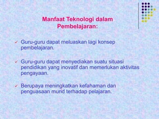 Manfaat Teknologi dalam
Pembelajaran:


Guru-guru dapat meluaskan lagi konsep
pembelajaran.



Guru-guru dapat menyediakan suatu situasi
pendidikan yang inovatif dan memerlukan aktivitas
pengayaan.



Berupaya meningkatkan kefahaman dan
penguasaan murid terhadap pelajaran.

 