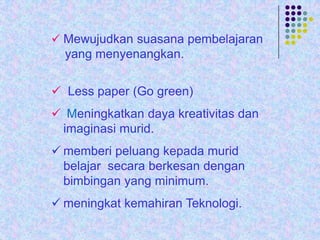  Mewujudkan suasana pembelajaran

yang menyenangkan.

 Less paper (Go green)
 Meningkatkan daya kreativitas dan
imaginasi murid.
 memberi peluang kepada murid
belajar secara berkesan dengan
bimbingan yang minimum.

 meningkat kemahiran Teknologi.

 