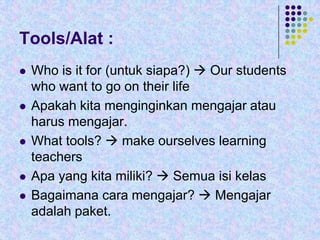 Tools/Alat :









Who is it for (untuk siapa?)  Our students
who want to go on their life
Apakah kita menginginkan mengajar atau
harus mengajar.
What tools?  make ourselves learning
teachers
Apa yang kita miliki?  Semua isi kelas
Bagaimana cara mengajar?  Mengajar
adalah paket.

 