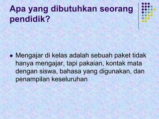 Apa yang dibutuhkan seorang
pendidik?



Mengajar di kelas adalah sebuah paket tidak
hanya mengajar, tapi pakaian, kontak mata
dengan siswa, bahasa yang digunakan, dan
penampilan keseluruhan

 