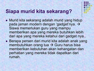 Siapa murid kita sekarang?




Murid kita sekarang adalah murid yang hidup
pada jaman modern dengan ‘gadget’nya. 
Siswa memerlukan guru yang mampu
memberikan apa yang mereka butuhkan lebih
dari apa yang mereka ketahui dari gadget nya..
Berapa persen dari murid kita adalah anak yang
membutuhkan orang tua  Guru harus bisa
memberikan kebutuhan akan kehangatan dan
perhatian yang mereka tidak dapatkan dari
rumah.

 