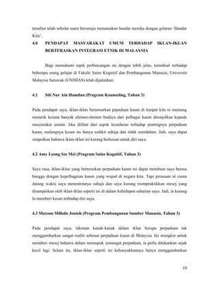 tersebut telah sebulat suara bersetuju menamakan bandar mereka dengan gelaran ‘Bandar
Kita’.
4.0      PENDAPAT      MASYARAKAT           UMUM        TERHADAP        IKLAN-IKLAN
         BERTERASKAN INTEGRASI ETNIK DI MALAYSIA


         Bagi memahami topik perbincangan ini dengan lebih jelas, temubual terhadap
beberapa orang pelajar di Fakulti Sains Kognitif dan Pembangunan Manusia, Universiti
Malaysia Sarawak (UNIMAS) telah dijalankan.


4.1      Siti Nur Ain Hamdan (Program Kaunseling, Tahun 3)


Pada pendapat saya, iklan-iklan berunsurkan pepaduan kaum di tempat kita ni memang
menarik kerana banyak elemen-elemen budaya dari pelbagai kaum ditonjolkan kepada
masyarakat umum. Jika dilihat dari aspek kesedaran terhadap pentingnya perpaduan
kaum, malangnya kesan itu hanya sedikit sahaja dan tidak mendalam. Jadi, saya dapat
simpulkan bahawa iklan-iklan ini kurang berkesan untuk diri saya.


4.2 Amy Leong Sze Mei (Program Sains Kognitif, Tahun 3)


Saya rasa, iklan-iklan yang berteraskan perpaduan kaum ini dapat membuat saya berasa
bangga dengan kepelbagaian kaum yang wujud di negara kita. Tapi perasaan ni cuma
datang waktu saya menontonnya sahaja dan saya kurang mempraktikkan mesej yang
disampaikan oleh iklan-iklan seperti ini di dalam kehidupan seharian saya. Jadi, ia kurang
la memberi kesan terhadap diri saya.


4.3 Maxson Millolis Jonioh (Program Pembangunan Sumber Manusia, Tahun 3)


Pada pendapat saya, lakonan kanak-kanak dalam iklan berupa perpaduan tak
menggambarkan sangat realiti sebenar perpaduan kaum di Malaysia. Ini mungkin untuk
memberi mesej bahawa dalam memupuk semangat perpaduan, ia perlu ditekankan sejak
kecil lagi. Selain itu, iklan-iklan seperti ini kebanyakkannya hanya menggambarkan



                                                                                       10
 