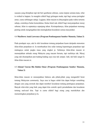 suasana yang diimpikan tapi tak beri gambaran sebenar, cuma impian semata-mata, what
is wished to happen. Ia mungkin efektif bagi golongan muda, tapi bagi semua peringkat
umur, cuma sebilangan sahaja. Lagipun, iklan macam tu ditayangkan pada waktu tertentu
sahaja, contohnya bulan kemerdekaa. Kalau betul nak efektif bagi menyampaikan mesej
sebenar, iklan tu sepatutnya sepanjang tahun. Kesimpulannya, iklan perpaduan memang
penting untuk mengingatkan dan meningkatkan kesedaran semua masyarakat.


4.4 MacDawn Anak Lawrence (Program Pembangunan Sumber Manusia, Tahun 3)


Pada pendapat saya, ada la sikit kesedaran tentang perpaduan kaum daripada menonton
iklan-iklan perpaduan ni. Ia membuatkan kita sedar tentang kepentingan perpaduan tapi
malangnya untuk jangka masa yang singkat je. Selalunya iklan-iklan macam ni
menunjukkan attitude orang Malaysia yang macam bersatu, tapi realitinya tak. Mesej
yang nak disampaikan pun kadang-kadang saya rasa tak sampai. Jadi, tak baik sangat la
iklan-iklan macam ni.


4.5 Ahmad Yusran Bin Rahim Omar (Program Pembangunan Sumber Manusia,
   Tahun 3)


Iklan-iklan macam ni menunjukkan bahawa ada pihak-pihak yang mengambil berat
tentang Malaysian community. Saya rasa ia bagus sebab kita dapat belajar something
dengan cara yang seronok dan dapat memberi kesedaran tentang pentingnya perpaduan.
Banyak nilai-nilai yang baik yang dapat kita contohi sperti persahabatan dan kesedaran
tentang asal-usul kita. Tapi ia cuma efektif bagi orang yang memikirkan dan
mementingkan perpaduan je la.




                                                                                   11
 