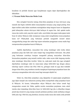 kesedaran ini perlulah disemai agar kesejahteraan negara dapat dipertingkatkan dan
dikekalkan.
6.2 Peranan Media Massa dan Media Cetak


       Kita seringkali bercerita tentang iklan-iklan perpaduan di kaca televisyen yang
menarik dan begitu simbolik dalam menyampaikan mesejnya yang sangat penting. Kita
dapat melihat usaha dalam membantu meningkatkan tahap integrasi kaum ini dipaparkan
pada kebanyakan saluran televisyen tidak berbayar di negara kita. Jadi, apakah media
massa dan media cetak yang lain seperti radio, surat khabar dan papan tanda-papan tanda
besar di sekitar Malaysia tidak mempunyai ruang untuk mengiklankan mesej perpaduan
kaum   ini?   Pihak-pihak   yang   berkenaan    perlulah   mengambil   inisiatif   dalam
menggembeling tenaga dan usaha bagi tujuan meluaskan penggunaan semua media bagi
mempromosikan perpaduan kaum di Malaysia.


       Apabila diperhatikan, masyarakat kita sering mendengar radio ketika dalam
perjalanan pergi dan balik dari suatu tempat bagi mengelakkan kebosanan. Jika pihak
yang berkenaan contohnya kerajaan mengambil peluang menyiarkan iklan-iklan
berunsurkan perpaduan yang menarik melalui radio, maka secara tidak langsung mereka
akan mendengar iklan-iklan tersebut. Selain itu, anak-anak muda kita juga seringkali
diperhatikan mendengar radio ke mana-mana sahaja lebih-lebih lagi dengan adanya
teknologi seperti walkman dan iPod. Oleh itu, golongan muda ini juga akan terdedah
dengan iklan-iklan yang membawa mereka menghayati kepentingan perpaduan kaum dan
seterusnya mengamalkan nilai-nilai murni bagi mencapai objektif ini.


       Selain itu, iklan-iklan perpaduan yang dipaparkan di papan-papan pengiklanan
juga dapat menjadi satu mekanisma penting dalam memperbaiki tahap perpaduan kaum
di Malaysia. Ini kerana, kebanyakkan rakyat Malaysia akan keluar rumah bagi
menguruskan sesuatu hal. Maka, apabila mereka memulakan perjalanan, tentu sekali
mereka akan terpandang iklan-iklan besar ini lebih-lebih lagi jika ia dihasilkan dengan
penuh daya kreativiti yang mampu menarik perhatian pembaca untuk melihatnya dengan
lebih jelas lagi. Oleh hal yang demikian, kesemua media massa dan media cetak perlulah



                                                                                     13
 