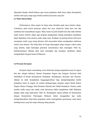 digunakan dengan sebaik-baiknya agar mesej perpaduan tidak hanya dapat disampaikan
melalui televisyen, tetapi juga melalui medium penyiaran yang lain.
6.3 Masa Siaran Iklan


         Kebiasaannya, iklan seperti ini hanya akan disiarkan pada masa tertentu sahaja.
Contohnya, pada musim perayaan seperti hari raya, deepavali, tahun baru cina dan
sambutan hari kemerdekaan negara. Masa siaran ini perlu diambil kira dan tidak terbatas
untuk musim tertentu sahaja agar program penghayatan tentang pentingnya perpaduan
dapat dijalankan terus-menerus pada setiap masa. Keadaan ini penting kerana televisyen
merupakan media yang sering ditonton oleh masyarakat dalam mendapatkan maklumat
terkini serta hiburan. Jika iklan-iklan ini kerap ditayangkan tanpa mengira waktu-waktu
yang tertentu, maka kekerapan penonton monontonnya akan meningkat. Oleh itu,
keberkesanannya diharap akan turut meningkat dan berupaya membantu dalam
mengukuhkan integrasi kaum di Malaysia.




6.4 Peranan Kerajaan


         Kerajaan begitu memandang serius berkenaan dengan perpaduan kaum di negara
kita dan sebagai buktinya, Jabatan Perpaduan Negara dan Integrasi Nasional telah
ditubuhkan di bawah Kementerian Perpaduan, Kebudayaan, Kesenian dan Warisan.
Jabatan ini telah menjalankan tanggungjawabnya bagi mempertingkatkan kualiti
perpaduan kaum di negara ini melalui berbagai-bagai program seperti Kelab Rukun
Negara, Rukun Tetangga, Skim Rondaan Sukarela dan Tabika Perpaduan. Namun, usaha
melalui media massa dan media cetak khususnya dalam pengiklanan tidak dilakukan
dengan usaha yang maksimum. Oleh itu, dicadangkan supaya jabatan ini bekerjasama
dengan     Kementerian    Penerangan    Malaysia    dalam   menggiatkan     lagi   usaha
memperbanyakkan iklan-iklan perpaduan untuk meningkatkan penerimaan suatu kaum
terhadap kaum yang lain tanpa sebarang sikap prejudis.




                                                                                     14
 