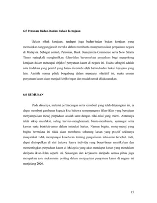 6.5 Peranan Badan-Badan Bukan Kerajaan


       Selain pihak kerajaan, terdapat juga badan-badan bukan kerajaan yang
memainkan tanggungjawab mereka dalam membantu mempromosikan perpaduan negara
di Malaysia. Sebagai contoh, Petronas, Bank Bumiputera-Commerce serta New Straits
Times seringkali menghasilkan iklan-iklan berunsurkan perpaduan bagi menyokong
kerajaan dalam mencapai objektif penyatuan kaum di negara ini. Usaha sebegini adalah
satu tindakan yang positif yang harus dicontohi oleh badan-badan bukan kerajaan yang
lain. Apabila semua pihak bergabung dalam mencapai objektif ini, maka urusan
penyatuan kaum akan menjadi lebih ringan dan mudah untuk dilakasanakan.




6.0 RUMUSAN


       Pada dasarnya, melalui perbincangan serta temubual yang telah diterangkan ini, ia
dapat memberi gambaran kepada kita bahawa sememangnya iklan-iklan yang bertujuan
menyampaikan mesej perpaduan adalah sarat dengan nilai-nilai yang murni. Antaranya
ialah sikap muafakat, saling hormat-menghormati, bantu-membantu, semangat setia
kawan serta bertolak-ansur dalam interaksi harian. Namun begitu, mesej-mesej yang
begitu bermakna ini tidak akan membawa sebarang kesan yang positif sekiranya
masyarakat tidak mempunyai kesedaran tentang pengamalan nilai-nilai tersebut. Jadi,
dapat disimpulkan di sini bahawa hanya individu yang benar-benar memikirkan dan
mementingkan perpaduan kaum di Malaysia yang akan mendapat kesan yang mendalam
daripada iklan-iklan seperti ini. Sokongan dan kerjasama daripada semua pihak juga
merupakan satu mekanisma penting dalam menjayakan penyatuan kaum di negara ini
menjelang 2020.




                                                                                     15
 