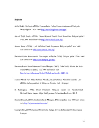 Rujukan


Abdul Rakis Bin Santa, (2006). Peranan Iklan Dalam Persuratkhabaran di Malaysia.
       Dilayari pada 2 Mac 2008 http://www.blogdrive.com/apps/


Asyraf Wajdi Dusiki, (2008). Fahami Kontrak Sosial Demi Kestabilan. Dilayari pada 2
       Mac 2008 dari laman web http://www.utusan.com.my/


Azman Anuar, (2008). Lebih 50 Tahun Pupuk Perpaduan. Dilayari pada 2 Mac 2008
       dari laman web http://www.utusan.com.my/


Halaman Rasmi Kementerian Penerangan Malaysia (2008). Dilayari pada 2 Mac 2008
       dari laman web http://www.kempen.gov.my/


Halaman Rasmi Suara Persatuan Ulama Malaysia (2002). Etika Media Massa: Ke Arah
       Mana? Dilayari pada 2 Mac 2008 dari laman web
       http://www.e-ulama.org/Artikel/Default.asp?mode=0&ID=86


Mansor Mohd. Nor, Abdul Rahman Abdul Aziz & Mohamad Ainuddin Iskandar Lee
       (2006). Hubungan Etnik di Malaysia. Prentice Hall : Selangor.


R. Karthigesu, (1995). Dasar Penyiaran Malaysia Dalam Era Pascakolonial
       Ke Arah Status Negara Maju. Siri Syarahan Perlantikan Professor, Bil. 2.


Rahmat Ghazali, (2008). Isu Perpadua di Malaysia. Dilayari pada 2 Mac 2008 dari laman
       web http://mymassa.com/myvoice/


Sidang Editor, (1993). Kamus Dewan Edisi Ketiga. Dewan Bahasa dan Pustaka: Kuala
       Lumpur.



                                                                                   16
 