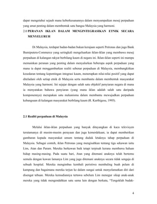 dapat mengetahui sejauh mana keberkesanannya dalam menyampaikan mesej perpaduan
yang amat penting dalam membentuk satu bangsa Malaysia yang harmoni.
2.0 PERANAN IKLAN DALAM MENGINTEGRASIKAN ETNIK SECARA
   MENYELURUH


       Di Malaysia, terdapat badan-badan bukan kerajaan seperti Petronas dan juga Bank
Bumiputera-Commerce yang seringkali mengeluarkan iklan-iklan yang membawa mesej
perpaduan di kalangan rakyat berbilang kaum di negara ini. Iklan-iklan seperti ini mampu
memainkan peranan yang penting dalam menyalurkan beberapa aspek perpaduan yang
mana ia dapat menggambarkan realiti sebenar perpaduan di Malaysia, membangkitkan
kesedaran tentang kepentingan integrasi kaum, menerapkan nilai-nilai positif yang dapat
diteladani oleh setiap etnik di Malaysia serta membantu dalam membentuk masyarakat
Malaysia yang harmoni. Ini sejajar dengan salah satu objektif penyiaran negara di mana
ia menyatakan bahawa penyiaran (yang mana iklan adalah salah satu daripada
komponennya) merupakan satu mekanisma dalam membantu mewujudkan perpaduan
kebangsaan di kalangan masyarakat berbilang kaum (R. Karthigesu, 1995).




2.1 Realiti perpaduan di Malaysia


       Melalui iklan-iklan perpaduan yang banyak ditayangkan di kaca televisyen
terutamanya di musim-musim perayaan dan juga kemerdekaan, ia dapat memberikan
gambaran kepada masyarakat umum tentang duduk letaknya tahap perpaduan di
Malaysia. Sebagai contoh, iklan Petronas yang mengisahkan tentang tiga sekawan iaitu
Lim, Atan dan Param. Mereka berkawan baik tetapi terpisah kerana membawa haluan
hidup masing-masing. Pada suatu hari, Atan yang ditemani anaknya telah bertemu
semula dengan kawan lamanya Lim yang juga ditemani anaknya secara tidak sengaja di
sebuah hospital. Mereka mengimbas kembali peristiwa membaling buah pelam di
kampung dan bagaimana mereka terjun ke dalam sungai untuk menyelamatkan diri dari
disengat tebuan. Mereka kemudiannya tertawa sebelum Lim menegur sikap anak-anak
mereka yang tidak mengendahkan satu sama lain dengan berkata, “Tengoklah budak-



                                                                                      4
 