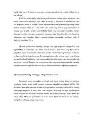 budak sekarang ni. Rambut je sama, tapi masing-masing buat hal sendiri. Makna kawan
pun tak tau”.
       Kisah ini memaparkan kepada masyarakat umum tentang realiti perpaduan yang
masih samar-samar maknanya bagi rakyat Malaysia. Ia membuatkan kita berfikir sama
ada perpaduan kaum di Malaysia benar-benar muhibah sebagaimana yang sering diwar-
warkan ataupun sebaliknya. Jika dilihat dari sudut yang lain, ia juga mempamerkan
tentang sikap prejudis sesuatu kaum terhadap kaum yang lain yang menghalang mereka
daripada membina hubungan yang positif sesama mereka. Situasi ini akan membantutkan
kelancaran misi kerajaan dalam mengintegrasikan masyarakat berbilang etnik di
Malaysia menjelang 2020.


       Melalui pemerhatian terhadap budaya dan juga pergaulan masyarakat yang
dipraktikkan di sekeliling kita, dapat dilihat bahawa iklan-iklan yang berunsurkan
perpaduan kaum ini sebenarnya hanyalah sekadar satu hiburan bagi mereka. Walaupun
terdapat segelintir daripada masyarakat yang peka dan sedar tentang mesej yang dibawa,
namun lebih kecil jumlahnya yang mengamalkan nilai-nilai murni yang menjurus kepada
penyatuan kaum di Malaysia. Ini menunjukkan bahawa penerimaan masyarakat terhadap
mesej perpaduan daripada iklan-iklan seperti ini tidak mendapat sokongan yang penuh.




2.2 Kesedaran tentang pentingnya integrasi antara kaum


       Perpaduan kaum merupakan pemboleh ubah yang penting dalam menentukan
kestabilan politik, sosial malah ekonomi di negara kita (Rahmat Ghazali, 2008). Oleh
demikian, iklan-iklan yang membawa mesej perpaduan haruslah mencerminkan tentang
pentingnya penyatuan di antara satu kaum dengan kaum yang lain agar pembangunan
sosial, ekonomi dan insfrastruktur dapat dicapai. Kesedaran seharusnya wujud dalam diri
setiap rakyat Malaysia agar konflik di antara kaum dapat dielakkan dan ini berupaya
merapatkan sebarang jurang yang wujud.




                                                                                       5
 