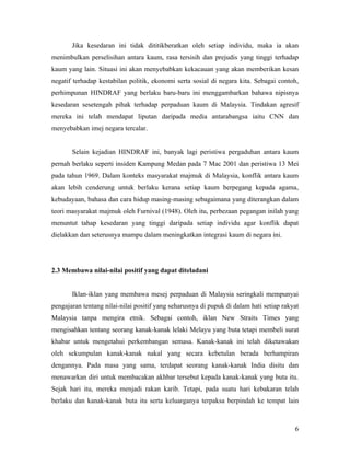 Jika kesedaran ini tidak dititikberatkan oleh setiap individu, maka ia akan
menimbulkan perselisihan antara kaum, rasa tersisih dan prejudis yang tinggi terhadap
kaum yang lain. Situasi ini akan menyebabkan kekacauan yang akan memberikan kesan
negatif terhadap kestabilan politik, ekonomi serta sosial di negara kita. Sebagai contoh,
perhimpunan HINDRAF yang berlaku baru-baru ini menggambarkan bahawa nipisnya
kesedaran sesetengah pihak terhadap perpaduan kaum di Malaysia. Tindakan agresif
mereka ini telah mendapat liputan daripada media antarabangsa iaitu CNN dan
menyebabkan imej negara tercalar.


       Selain kejadian HINDRAF ini, banyak lagi peristiwa pergaduhan antara kaum
pernah berlaku seperti insiden Kampung Medan pada 7 Mac 2001 dan peristiwa 13 Mei
pada tahun 1969. Dalam konteks masyarakat majmuk di Malaysia, konflik antara kaum
akan lebih cenderung untuk berlaku kerana setiap kaum berpegang kepada agama,
kebudayaan, bahasa dan cara hidup masing-masing sebagaimana yang diterangkan dalam
teori masyarakat majmuk oleh Furnival (1948). Oleh itu, perbezaan pegangan inilah yang
menuntut tahap kesedaran yang tinggi daripada setiap individu agar konflik dapat
dielakkan dan seterusnya mampu dalam meningkatkan integrasi kaum di negara ini.




2.3 Membawa nilai-nilai positif yang dapat diteladani


       Iklan-iklan yang membawa mesej perpaduan di Malaysia seringkali mempunyai
pengajaran tentang nilai-nilai positif yang seharusnya di pupuk di dalam hati setiap rakyat
Malaysia tanpa mengira etnik. Sebagai contoh, iklan New Straits Times yang
mengisahkan tentang seorang kanak-kanak lelaki Melayu yang buta tetapi membeli surat
khabar untuk mengetahui perkembangan semasa. Kanak-kanak ini telah diketawakan
oleh sekumpulan kanak-kanak nakal yang secara kebetulan berada berhampiran
dengannya. Pada masa yang sama, terdapat seorang kanak-kanak India disitu dan
menawarkan diri untuk membacakan akhbar tersebut kepada kanak-kanak yang buta itu.
Sejak hari itu, mereka menjadi rakan karib. Tetapi, pada suatu hari kebakaran telah
berlaku dan kanak-kanak buta itu serta keluarganya terpaksa berpindah ke tempat lain



                                                                                         6
 