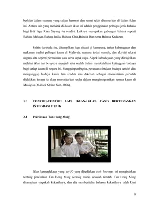 berlaku dalam suasana yang cukup harmoni dan santai telah dipamerkan di dalam iklan
ini. Antara lain yang menarik di dalam iklan ini adalah penggunaan pelbagai jenis bahasa
bagi lirik lagu Rasa Sayang itu sendiri. Liriknya merupakan gabungan bahasa seperti
Bahasa Melayu, Bahasa India, Bahasa Cina, Bahasa Iban serta Bahasa Kadazan.


       Selain daripada itu, ditampilkan juga situasi di kampung, tarian kebanggaan dan
makanan tradisi pelbagai kaum di Malaysia, suasana kedai mamak, dan aktiviti rakyat
negara kita seperti permainan wau serta sepak raga. Aspek kebudayaan yang ditonjolkan
melalui iklan ini berupaya menjadi satu wadah dalam mendedahkan ketinggian budaya
bagi setiap kaum di negara ini. Sungguhpun begitu, perasaan cintakan budaya sendiri dan
menganggap budaya kaum lain rendah atau dikenali sebagai etnosentrism perlulah
dielakkan kerana ia akan menyukarkan usaha dalam mengintegrasikan semua kaum di
Malaysia (Mansor Mohd. Nor, 2006).




3.0    CONTOH-CONTOH LAIN IKLAN-IKLAN YANG BERTERASKAN
       INTEGRASI ETNIK


3.1    Percintaan Tan Hong Ming




       Iklan kemerdekaan yang ke–50 yang disediakan oleh Petronas ini mengisahkan
tentang percintaan Tan Hong Ming seorang murid sekolah rendah. Tan Hong Ming
ditanyakan siapakah kekasihnya, dan dia memberitahu bahawa kekasihnya ialah Umi


                                                                                      8
 