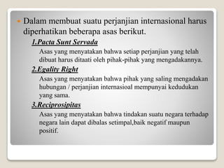  Dalam membuat suatu perjanjian internasional harus
diperhatikan beberapa asas berikut.
1.Pacta Sunt Servada
Asas yang menyatakan bahwa setiap perjanjian yang telah
dibuat harus ditaati oleh pihak-pihak yang mengadakannya.
2.Egality Right
Asas yang menyatakan bahwa pihak yang saling mengadakan
hubungan / perjanjian internasioal mempunyai kedudukan
yang sama.
3.Reciprosipitas
Asas yang menyatakan bahwa tindakan suatu negara terhadap
negara lain dapat dibalas setimpal,baik negatif maupun
positif.
 