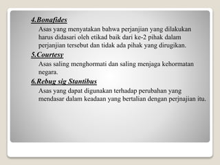 4.Bonafides
Asas yang menyatakan bahwa perjanjian yang dilakukan
harus didasari oleh etikad baik dari ke-2 pihak dalam
perjanjian tersebut dan tidak ada pihak yang dirugikan.
5.Courtesy
Asas saling menghormati dan saling menjaga kehormatan
negara.
6.Rebug sig Stantibus
Asas yang dapat digunakan terhadap perubahan yang
mendasar dalam keadaan yang bertalian dengan perjnajian itu.
 