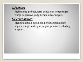 4.Proteksi
Melindungi pribadi,harta benda dan kepentingan
warga negaranya yang berada diluar negeri.
5.Persahabatan
Menningkatkan hubungan persahabatan antara
negara pengirim dengan negara penerima dibidang
apapun.
 