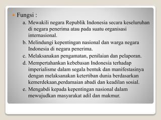  Fungsi :
a. Mewakili negara Republik Indonesia secara keseluruhan
di negara penerima atau pada suatu organisasi
internasional.
b. Melindungi kepentingan nasional dan warga negara
Indonesia di negara penerima.
c. Melaksanakan pengamatan, penilaian dan pelaporan.
d. Mempertahankan kebebasan Indonesia terhadap
imperialisme dalam segala bentuk dan manifestasinya
dengan melaksanakan ketertiban dunia berdasarkan
kemerdekaan,perdamaian abadi dan keadilan sosial.
e. Mengabdi kepada kepentingan nasional dalam
mewujudkan masyarakat adil dan makmur.
 