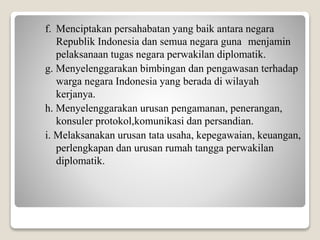 f. Menciptakan persahabatan yang baik antara negara
Republik Indonesia dan semua negara guna menjamin
pelaksanaan tugas negara perwakilan diplomatik.
g. Menyelenggarakan bimbingan dan pengawasan terhadap
warga negara Indonesia yang berada di wilayah
kerjanya.
h. Menyelenggarakan urusan pengamanan, penerangan,
konsuler protokol,komunikasi dan persandian.
i. Melaksanakan urusan tata usaha, kepegawaian, keuangan,
perlengkapan dan urusan rumah tangga perwakilan
diplomatik.
 