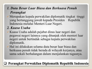 1. Duta Besar Luar Biasa dan Berkuasa Penuh
Perangkat
 Merupakan kepala perwakilan diplomatik tingkat tinggi
yang bertanggung jawab kepada Presiden Republik
Indonesia melalui Menteri Luar Negeri.
2. Kuasa Usaha
 Kuasa Usaha adalah pejabat dinas luar negeri dan
pegawai negeri lainnya yang ditunjuk oleh menteri luar
negeri untuk bertindak sebagai kepala perwakilan
diplomatik.
 Hal ini dilakukan selama duta besar luar biasa dan
berkuasa penuh tidak berada di wilayah kerjanya, atau
sama sekali berhalangan dalam menjalankan tugasnya.
 Perangkat Perwakilan Diplomatik Republik Indonesia
 