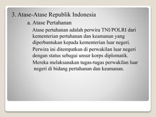 3. Atase-Atase Republik Indonesia
a. Atase Pertahanan
Atase pertahanan adalah perwira TNI/POLRI dari
kementerian pertahanan dan keamanan yang
diperbantukan kepada kementerian luar negeri.
Perwira ini ditempatkan di perwakilan luar negeri
dengan status sebagai unsur korps diplomatik.
Mereka melaksanakan tugas-tugas perwakilan luar
negeri di bidang pertahanan dan keamanan.
 