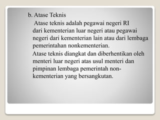 b. Atase Teknis
Atase teknis adalah pegawai negeri RI
dari kementerian luar negeri atau pegawai
negeri dari kementerian lain atau dari lembaga
pemerintahan nonkementerian.
Atase teknis diangkat dan diberhentikan oleh
menteri luar negeri atas usul menteri dan
pimpinan lembaga pemerintah non-
kementerian yang bersangkutan.
 