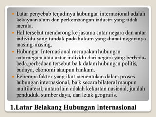 1.Latar Belakang Hubungan Internasional
 Latar penyebab terjadinya hubungan internasional adalah
kekayaan alam dan perkembangan industri yang tidak
merata.
 Hal tersebut mendorong kerjasama antar negara dan antar
individu yang tunduk pada hukum yang dianut negaranya
masing-masing.
 Hubungan Internasional merupakan hubungan
antarnegara atau antar individu dari negara yang berbeda-
beda,perbedaan tersebut baik dalam hubungan politis,
budaya, ekonomi ataupun hankam.
 Beberapa faktor yang ikut menentukan dalam proses
hubungan internasional, baik secara bilateral maupun
multilateral, antara lain adalah kekuatan nasional, jumlah
penduduk, sumber daya, dan letak geografis.
 