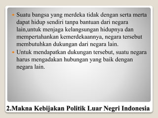 Suatu bangsa yang merdeka tidak dengan serta merta
dapat hidup sendiri tanpa bantuan dari negara
lain,untuk menjaga kelangsungan hidupnya dan
mempertahankan kemerdekaannya, negara tersebut
membutuhkan dukungan dari negara lain.
 Untuk mendapatkan dukungan tersebut, suatu negara
harus mengadakan hubungan yang baik dengan
negara lain.
2.Makna Kebijakan Politik Luar Negri Indonesia
 