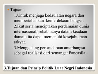  Tujuan :
1.Untuk menjaga kedaulatan negara dan
mempertahankan kemerdekaan bangsa;
2.Ikut serta menciptakan perdamaian dunia
internasional, sebab hanya dalam keadaan
damai kita dapat memenuhi kesejahteraan
rakyat.
3.Menggalang persaudaraan antarbangsa
sebagai realisasi dari semangat Pancasila.
3.Tujuan dan Prinsip Politik Luar Negri Indonesia
 