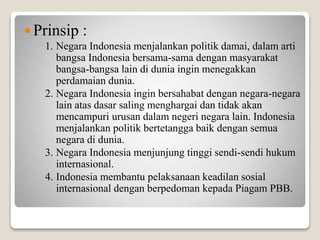  Prinsip :
1. Negara Indonesia menjalankan politik damai, dalam arti
bangsa Indonesia bersama-sama dengan masyarakat
bangsa-bangsa lain di dunia ingin menegakkan
perdamaian dunia.
2. Negara Indonesia ingin bersahabat dengan negara-negara
lain atas dasar saling menghargai dan tidak akan
mencampuri urusan dalam negeri negara lain. Indonesia
menjalankan politik bertetangga baik dengan semua
negara di dunia.
3. Negara Indonesia menjunjung tinggi sendi-sendi hukum
internasional.
4. Indonesia membantu pelaksanaan keadilan sosial
internasional dengan berpedoman kepada Piagam PBB.
 