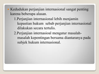  Kedudukan perjanjian internasional sangat penting
karena beberapa alasan.
1.Perjanjian internasional lebih menjamin
kepastian hukum sebab perjanjian internasional
dilakukan secara tertulis.
2.Perjanjian internasioal mengatur masalah-
masalah kepentingan bersama diantaranya pada
subjek hukum internasional.
 