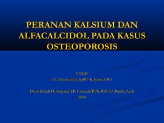 PERANAN KALSIUM DANPERANAN KALSIUM DAN
ALFACALCIDOL PADA KASUSALFACALCIDOL PADA KASUS
OSTEOPOROSISOSTEOPOROSIS
OLEHOLEH
Dr. Azharuddin, SpBO-K.Spine, FICSDr. Azharuddin, SpBO-K.Spine, FICS
Divisi Bedah Orthopaedi FK Unsyiah/BPK-RSUZA Banda AcehDivisi Bedah Orthopaedi FK Unsyiah/BPK-RSUZA Banda Aceh
20042004
 