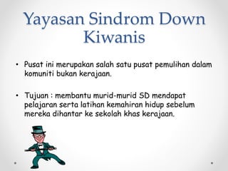 Yayasan Sindrom Down
Kiwanis
• Pusat ini merupakan salah satu pusat pemulihan dalam
komuniti bukan kerajaan.
• Tujuan : membantu murid-murid SD mendapat
pelajaran serta latihan kemahiran hidup sebelum
mereka dihantar ke sekolah khas kerajaan.
 