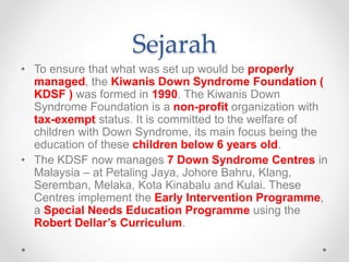 Sejarah
• To ensure that what was set up would be properly
managed, the Kiwanis Down Syndrome Foundation (
KDSF ) was formed in 1990. The Kiwanis Down
Syndrome Foundation is a non-profit organization with
tax-exempt status. It is committed to the welfare of
children with Down Syndrome, its main focus being the
education of these children below 6 years old.
• The KDSF now manages 7 Down Syndrome Centres in
Malaysia – at Petaling Jaya, Johore Bahru, Klang,
Seremban, Melaka, Kota Kinabalu and Kulai. These
Centres implement the Early Intervention Programme,
a Special Needs Education Programme using the
Robert Dellar’s Curriculum.
 
