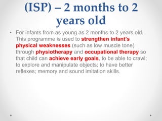 (ISP) – 2 months to 2
years old
• For infants from as young as 2 months to 2 years old.
This programme is used to strengthen infant’s
physical weaknesses (such as low muscle tone)
through physiotherapy and occupational therapy so
that child can achieve early goals, to be able to crawl;
to explore and manipulate objects; to have better
reflexes; memory and sound imitation skills.
 